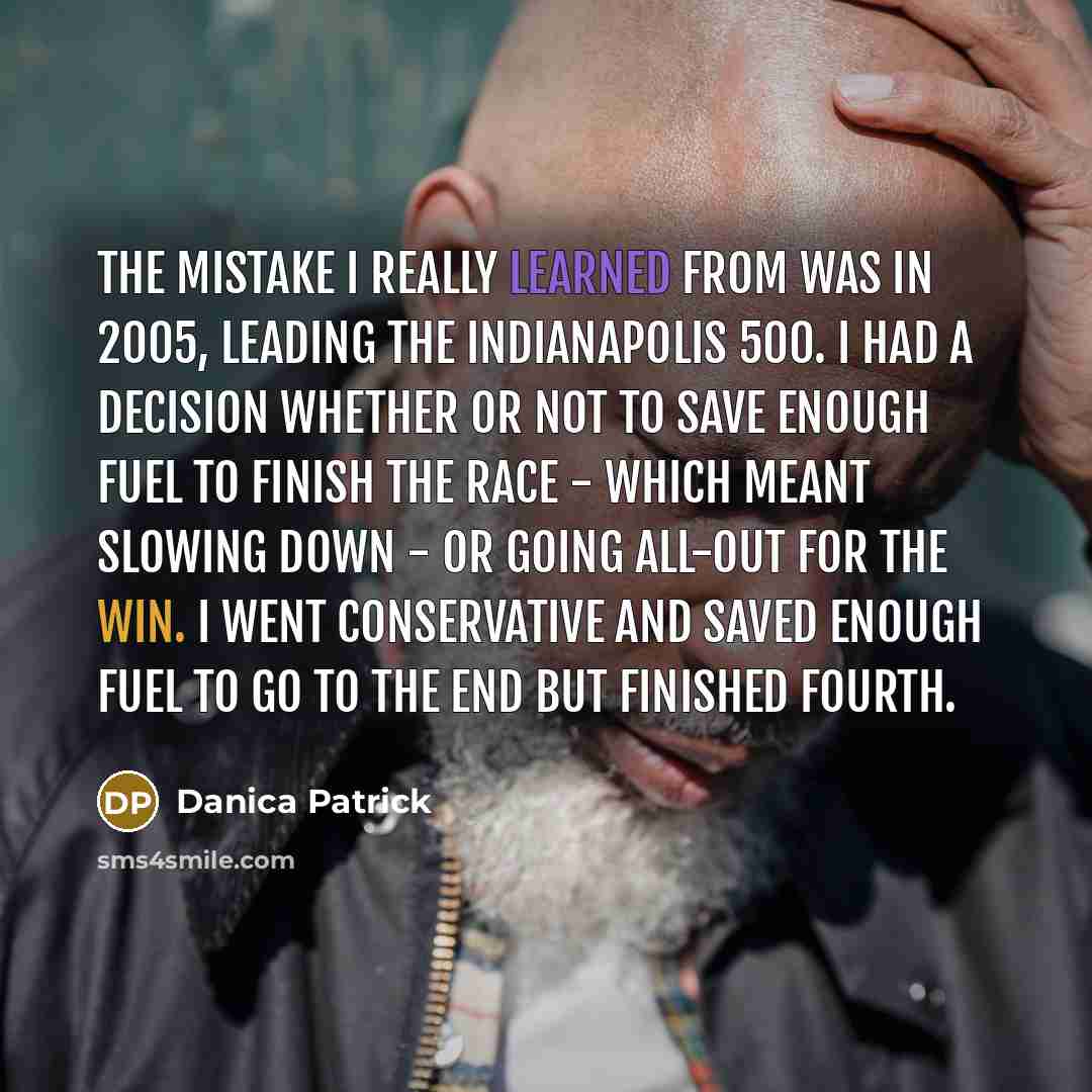 “The mistake I really learned from was in 2005, leading the Indianapolis 500. I had a decision whether or not to save enough fuel to finish the race - which meant slowing down - or going all-out for the win. I went conservative and saved enough fuel to go to the end but finished fourth.” quote by Danica Patrick