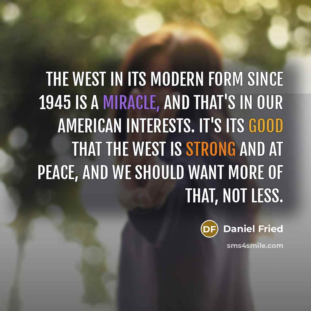 “The West in its modern form since 1945 is a miracle, and that's in our American interests. It's its good that the West is strong and at peace, and we should want more of that, not less.” quote by Daniel Fried