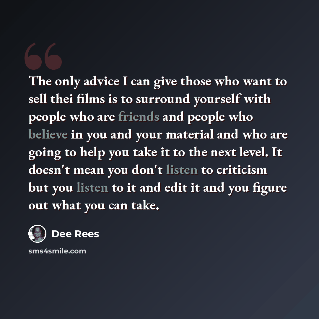 “The only advice I can give those who want to sell thei films is to surround yourself with people who are friends and people who believe in you and your material and who are going to help you take it to the next level. It doesn't mean you don't listen to criticism but you listen to it and edit it…” quote by Dee Rees