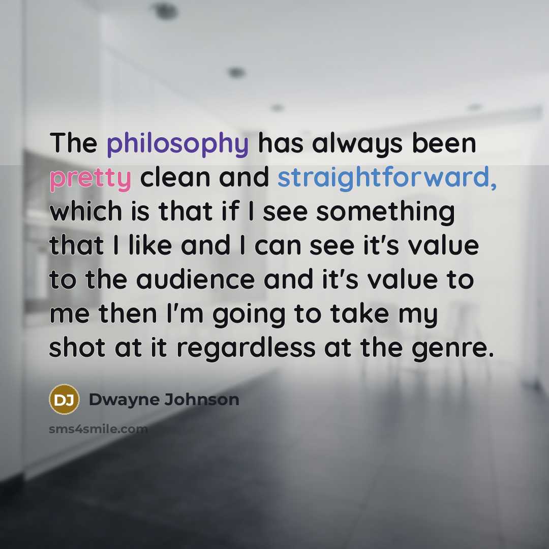 “The philosophy has always been pretty clean and straightforward, which is that if I see something that I like and I can see it's value to the audience and it's value to me then I'm going to take my shot at it regardless at the genre.” quote by Dwayne Johnson