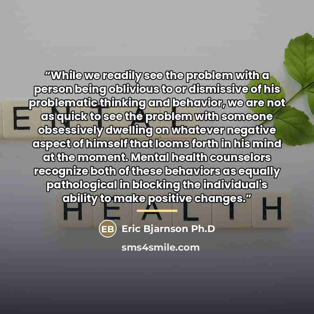 “While we readily see the problem with a person being oblivious to or dismissive of his problematic thinking and behavior, we are not as quick to see the problem with someone obsessively dwelling on whatever negative aspect of himself that looms forth in his mind at the moment. Mental health…” quote by Eric Bjarnson Ph.D