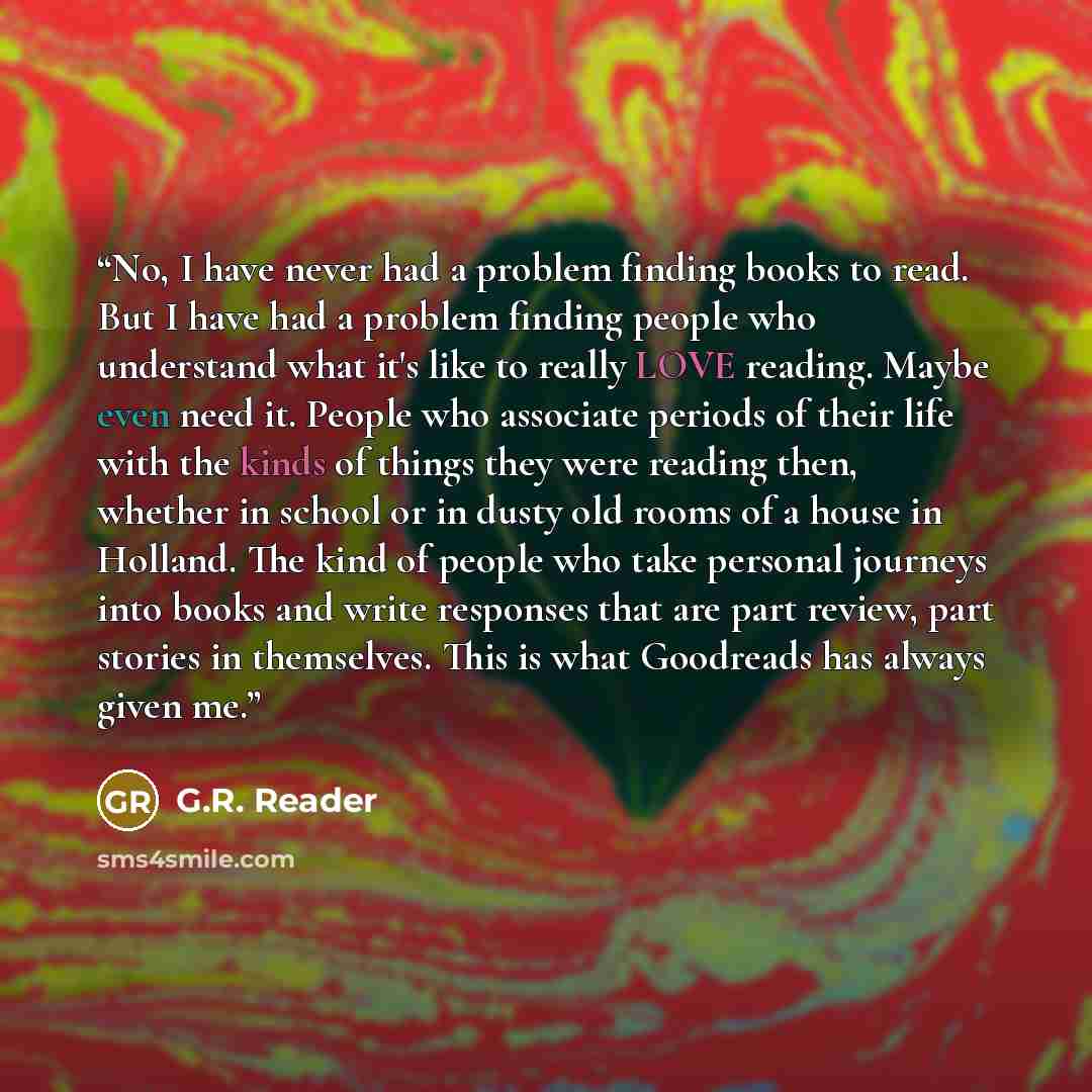“No, I have never had a problem finding books to read. But I have had a problem finding people who understand what it's like to really LOVE reading. Maybe even need it. People who associate periods of their life with the kinds of things they were reading then, whether in school or in dusty old…” quote by G.R. Reader