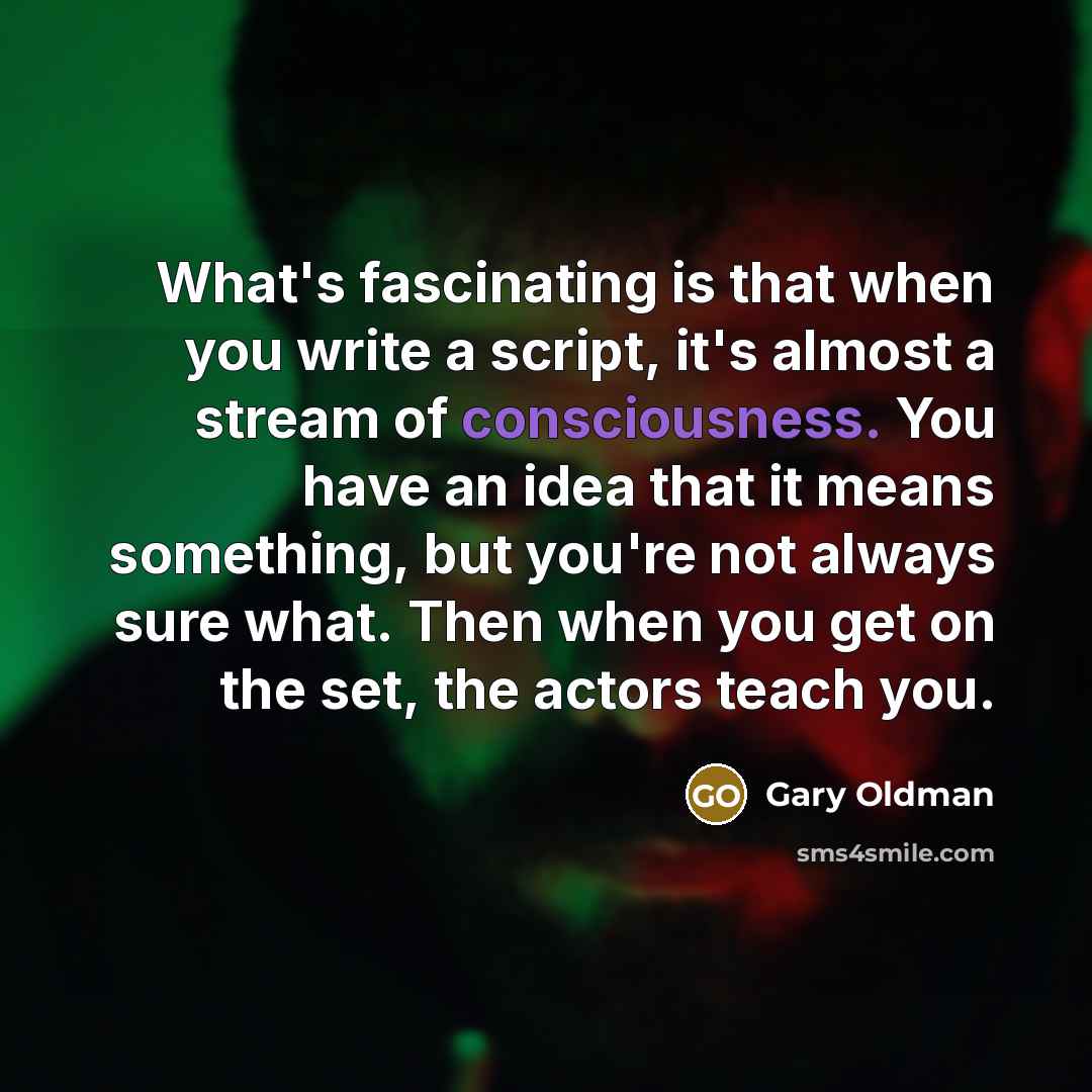 “What's fascinating is that when you write a script, it's almost a stream of consciousness. You have an idea that it means something, but you're not always sure what. Then when you get on the set, the actors teach you.” quote by Gary Oldman
