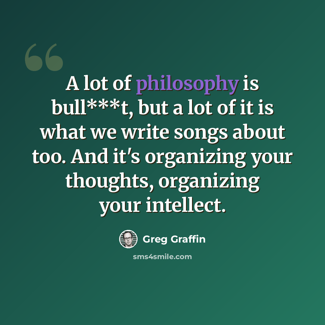 “A lot of philosophy is bull***t, but a lot of it is what we write songs about too. And it's organizing your thoughts, organizing your intellect.” quote by Greg Graffin