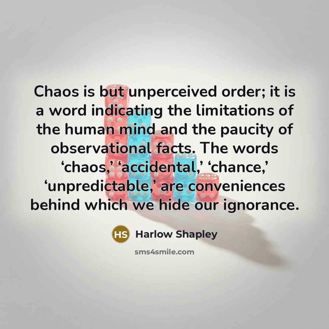 “Chaos is but unperceived order; it is a word indicating the limitations of the human mind and the paucity of observational facts. The words ‘chaos,’ ‘accidental,’ ‘chance,’ ‘unpredictable,’ are conveniences behind which we hide our ignorance.” quote by Harlow Shapley