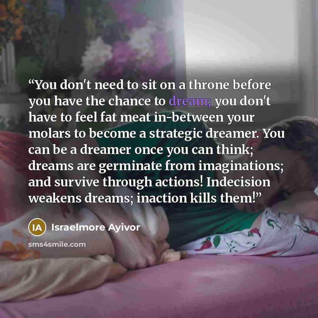 “You don't need to sit on a throne before you have the chance to dream; you don't have to feel fat meat in-between your molars to become a strategic dreamer. You can be a dreamer once you can think; dreams are germinate from imaginations; and survive through actions! Indecision weakens dreams…” quote by Israelmore Ayivor