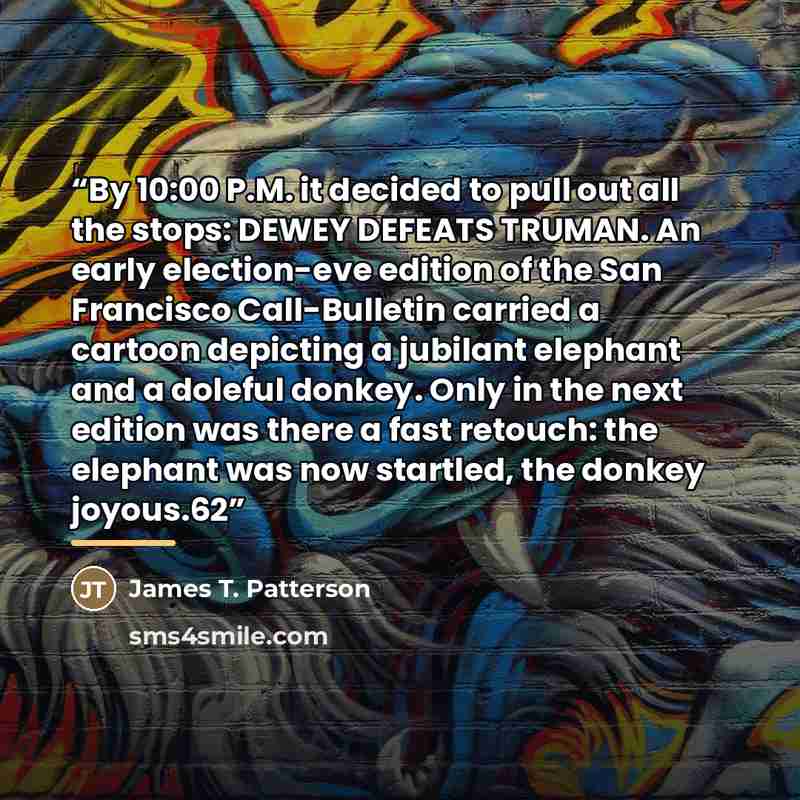 “By 10:00 P.M. it decided to pull out all the stops: DEWEY DEFEATS TRUMAN. An early election-eve edition of the San Francisco Call-Bulletin carried a cartoon depicting a jubilant elephant and a doleful donkey. Only in the next edition was there a fast retouch: the elephant was now startled, the…” quote by James T. Patterson