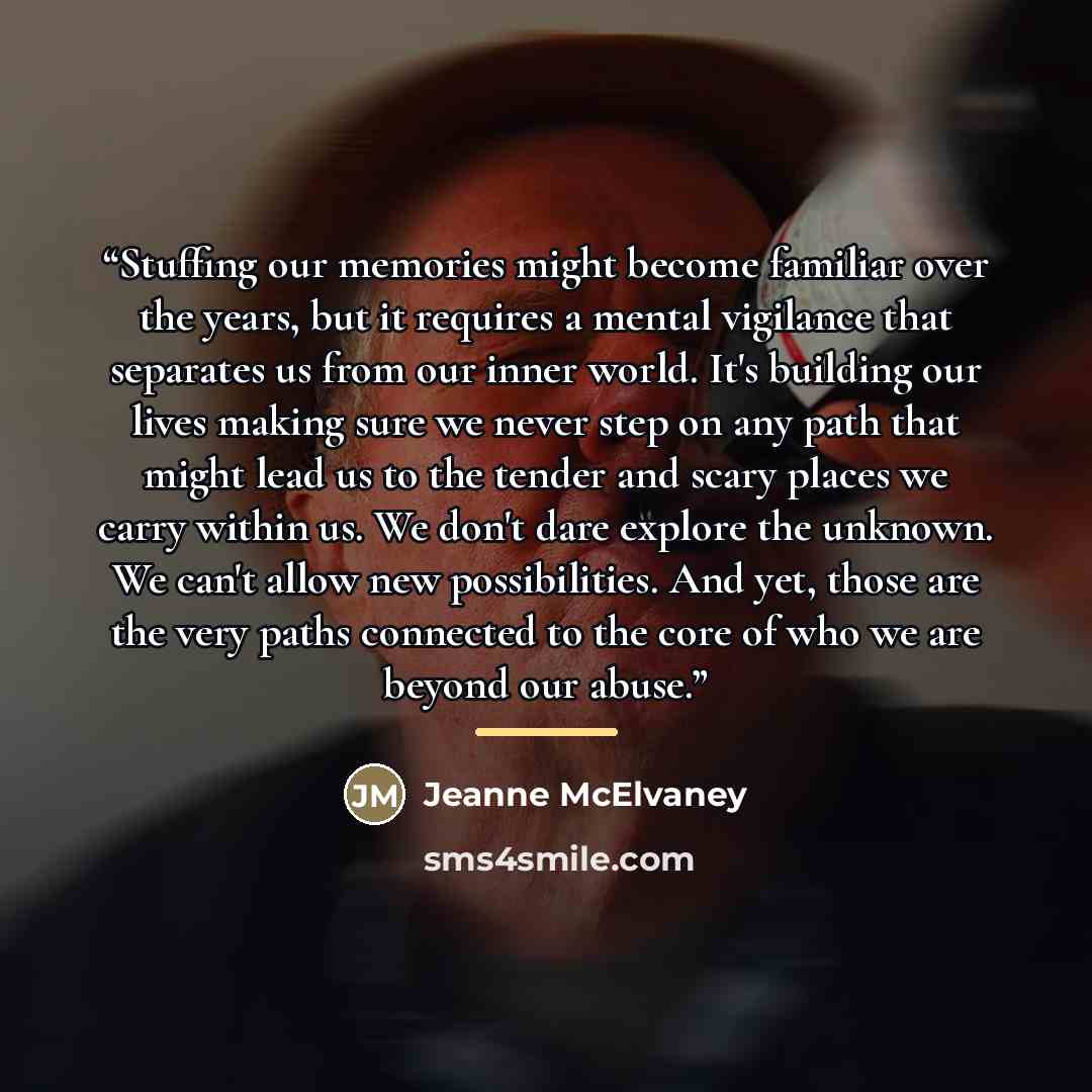 “Stuffing our memories might become familiar over the years, but it requires a mental vigilance that separates us from our inner world. It's building our lives making sure we never step on any path that might lead us to the tender and scary places we carry within us. We don't dare explore the…” quote by Jeanne McElvaney