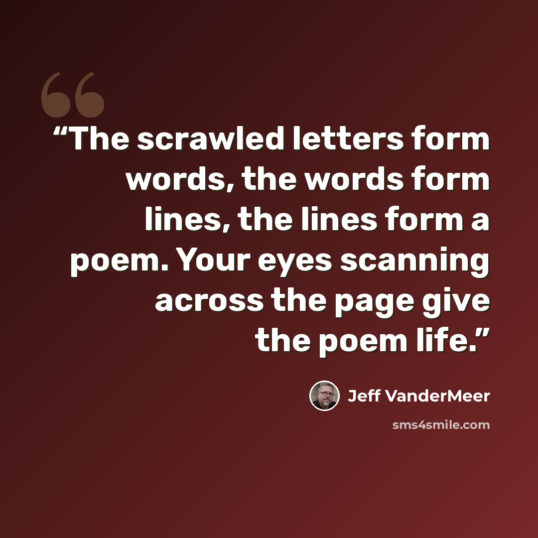 “The scrawled letters form words, the words form lines, the lines form a poem. Your eyes scanning across the page give the poem life.” quote by Jeff VanderMeer
