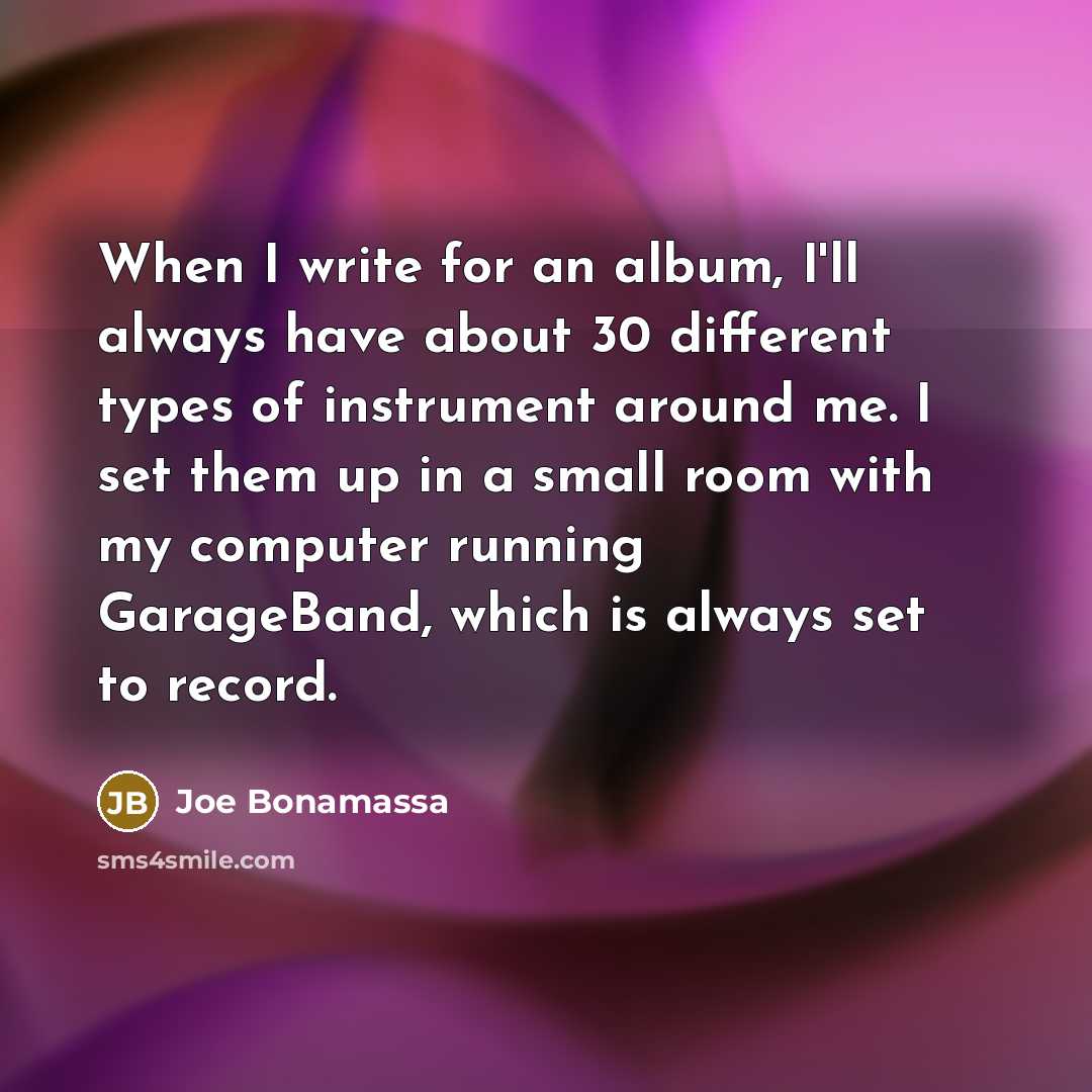 “When I write for an album, I'll always have about 30 different types of instrument around me. I set them up in a small room with my computer running GarageBand, which is always set to record.” quote by Joe Bonamassa