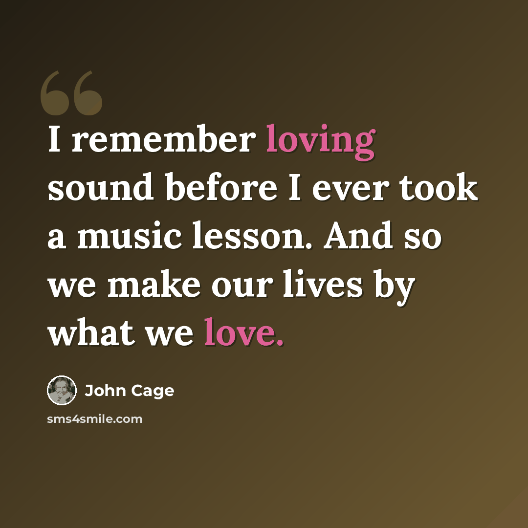 “I remember loving sound before I ever took a music lesson. And so we make our lives by what we love.” quote by John Cage