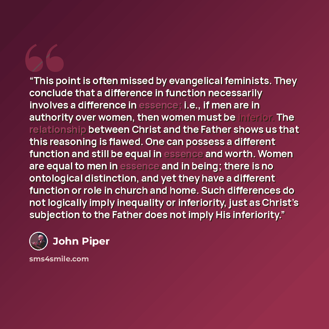 “This point is often missed by evangelical feminists. They conclude that a difference in function necessarily involves a difference in essence; i.e., if men are in authority over women, then women must be inferior. The relationship between Christ and the Father shows us that this reasoning is…” quote by John Piper