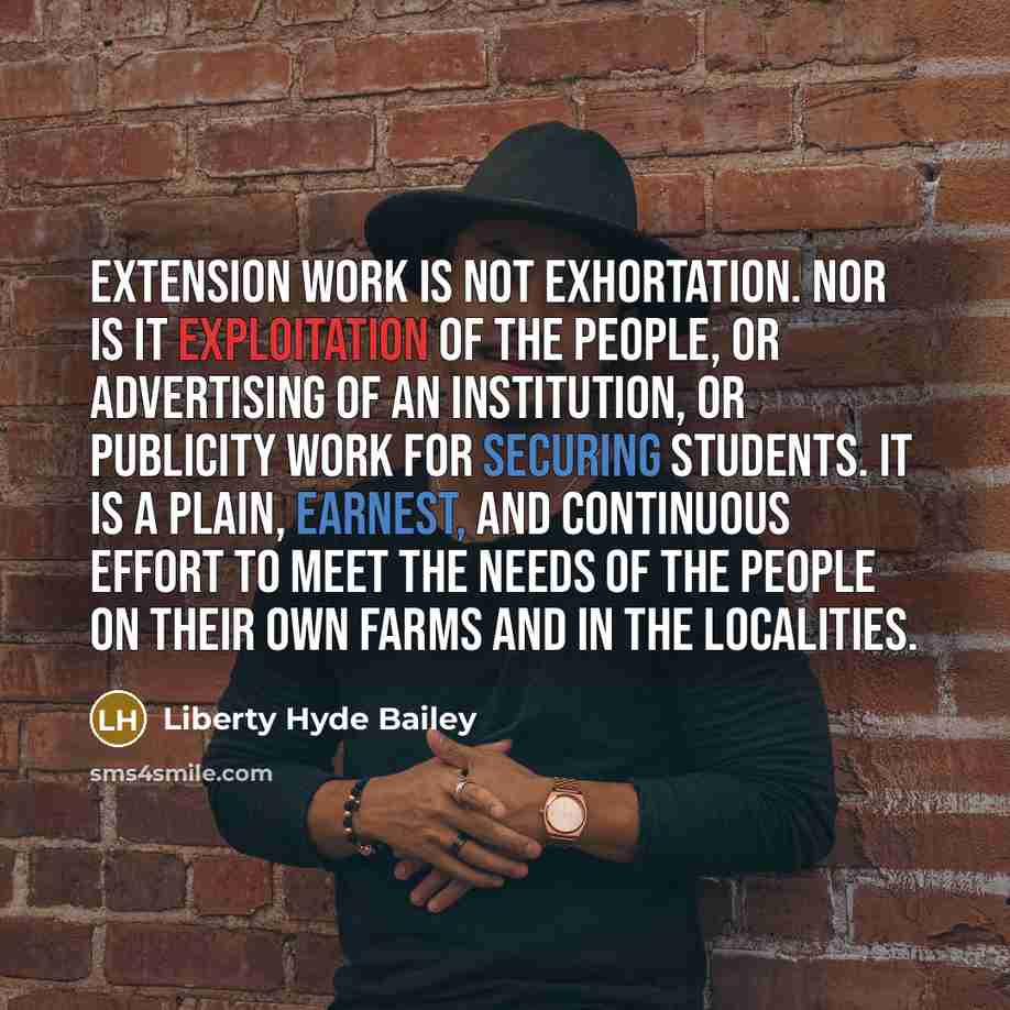 “Extension work is not exhortation. Nor is it exploitation of the people, or advertising of an institution, or publicity work for securing students. It is a plain, earnest, and continuous effort to meet the needs of the people on their own farms and in the localities.” quote by Liberty Hyde Bailey