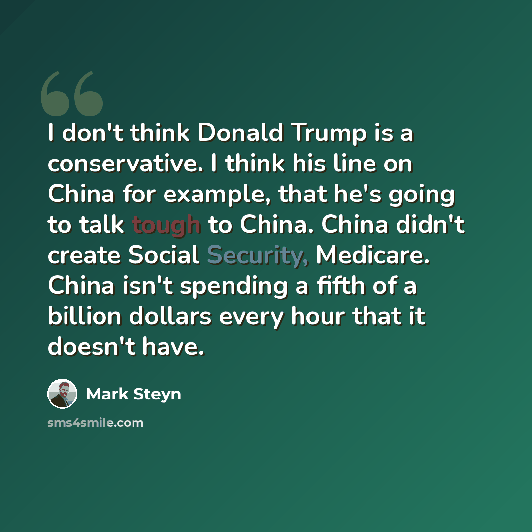 “I don't think Donald Trump is a conservative. I think his line on China for example, that he's going to talk tough to China. China didn't create Social Security, Medicare. China isn't spending a fifth of a billion dollars every hour that it doesn't have.” quote by Mark Steyn
