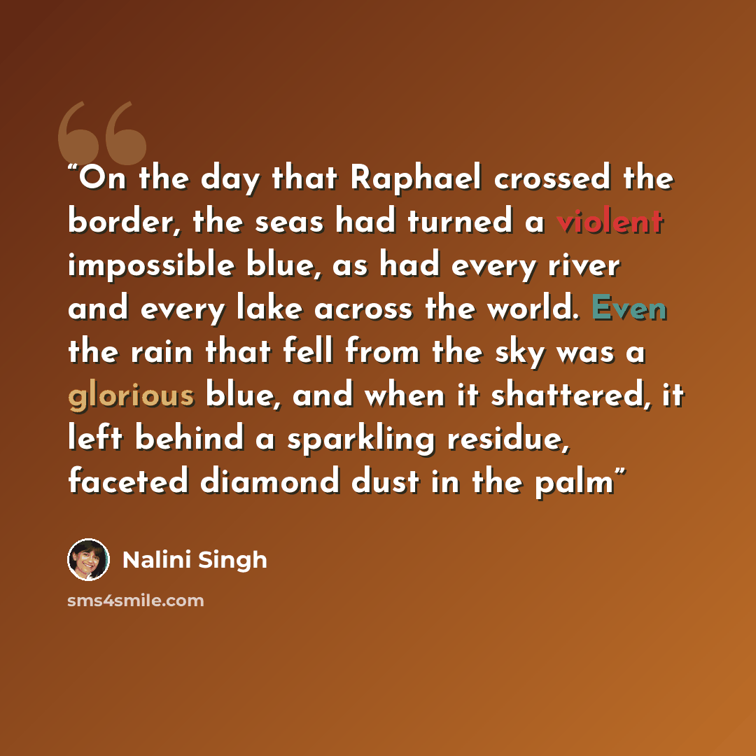 “On the day that Raphael crossed the border, the seas had turned a violent impossible blue, as had every river and every lake across the world. Even the rain that fell from the sky was a glorious blue, and when it shattered, it left behind a sparkling residue, faceted diamond dust in the palm” quote by Nalini Singh