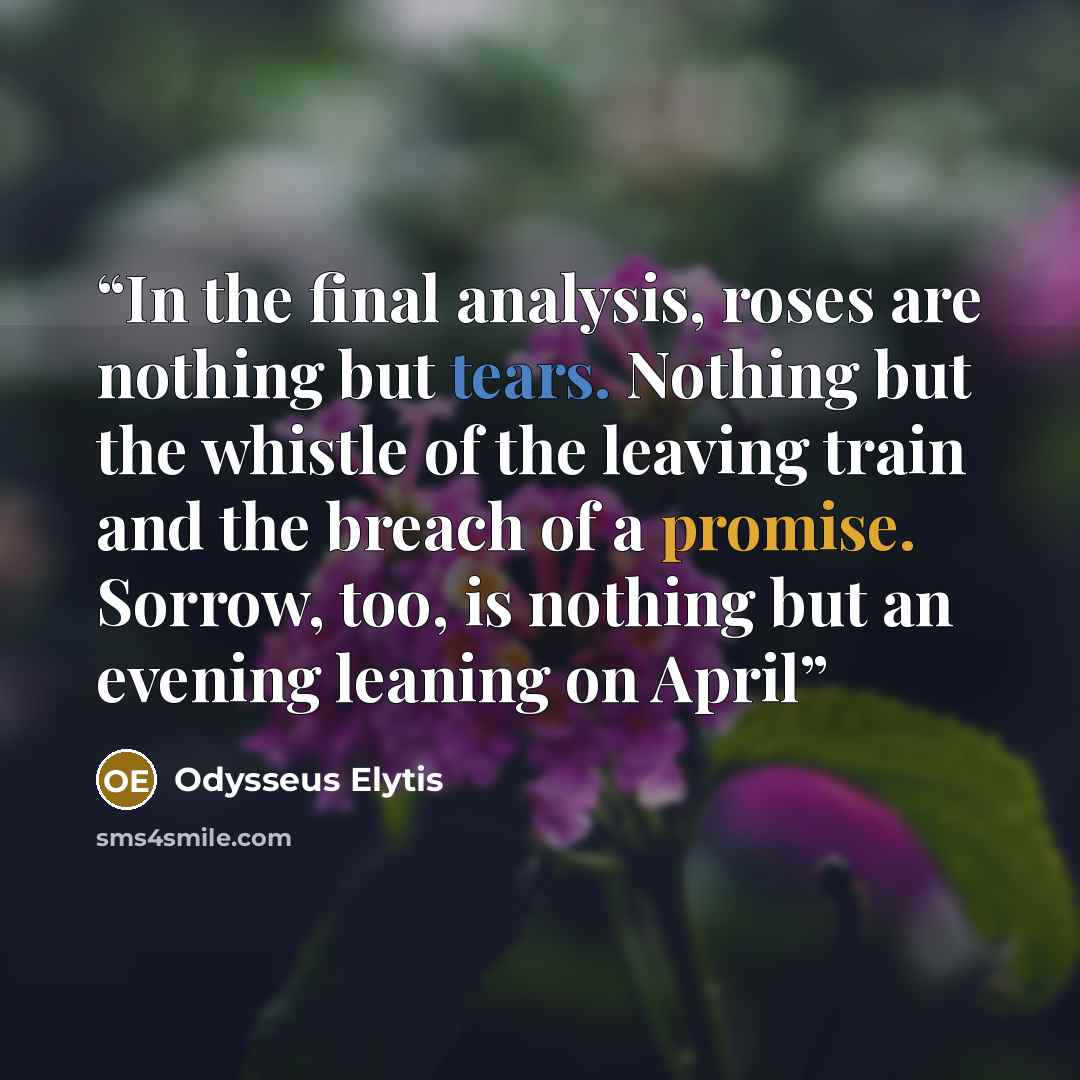 “In the final analysis, roses are nothing but tears. Nothing but the whistle of the leaving train and the breach of a promise. Sorrow, too, is nothing but an evening leaning on April” quote by Odysseus Elytis