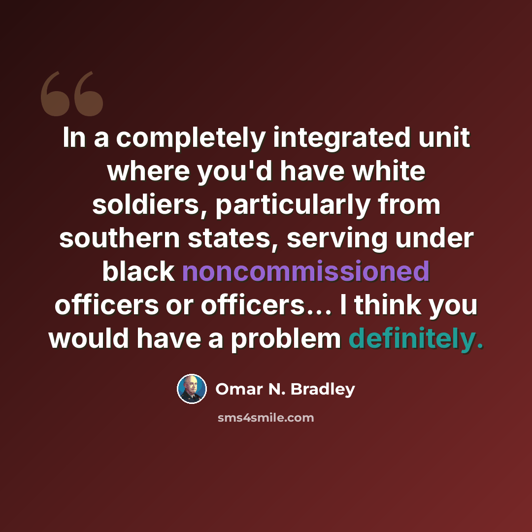 “In a completely integrated unit where you'd have white soldiers, particularly from southern states, serving under black noncommissioned officers or officers... I think you would have a problem definitely.” quote by Omar N. Bradley