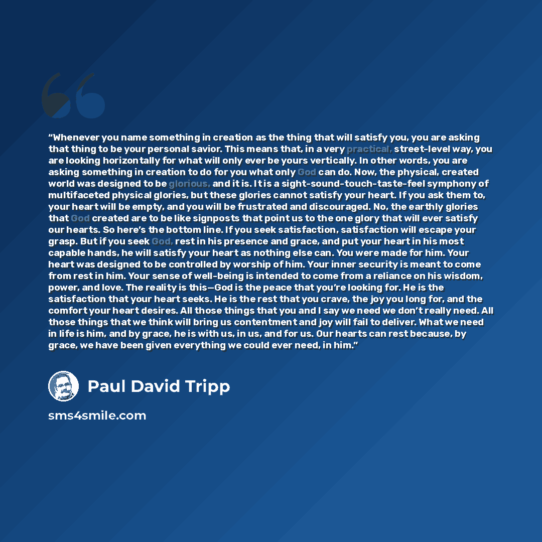 “Whenever you name something in creation as the thing that will satisfy you, you are asking that thing to be your personal savior. This means that, in a very practical, street-level way, you are looking horizontally for what will only ever be yours vertically. In other words, you are asking…” quote by Paul David Tripp