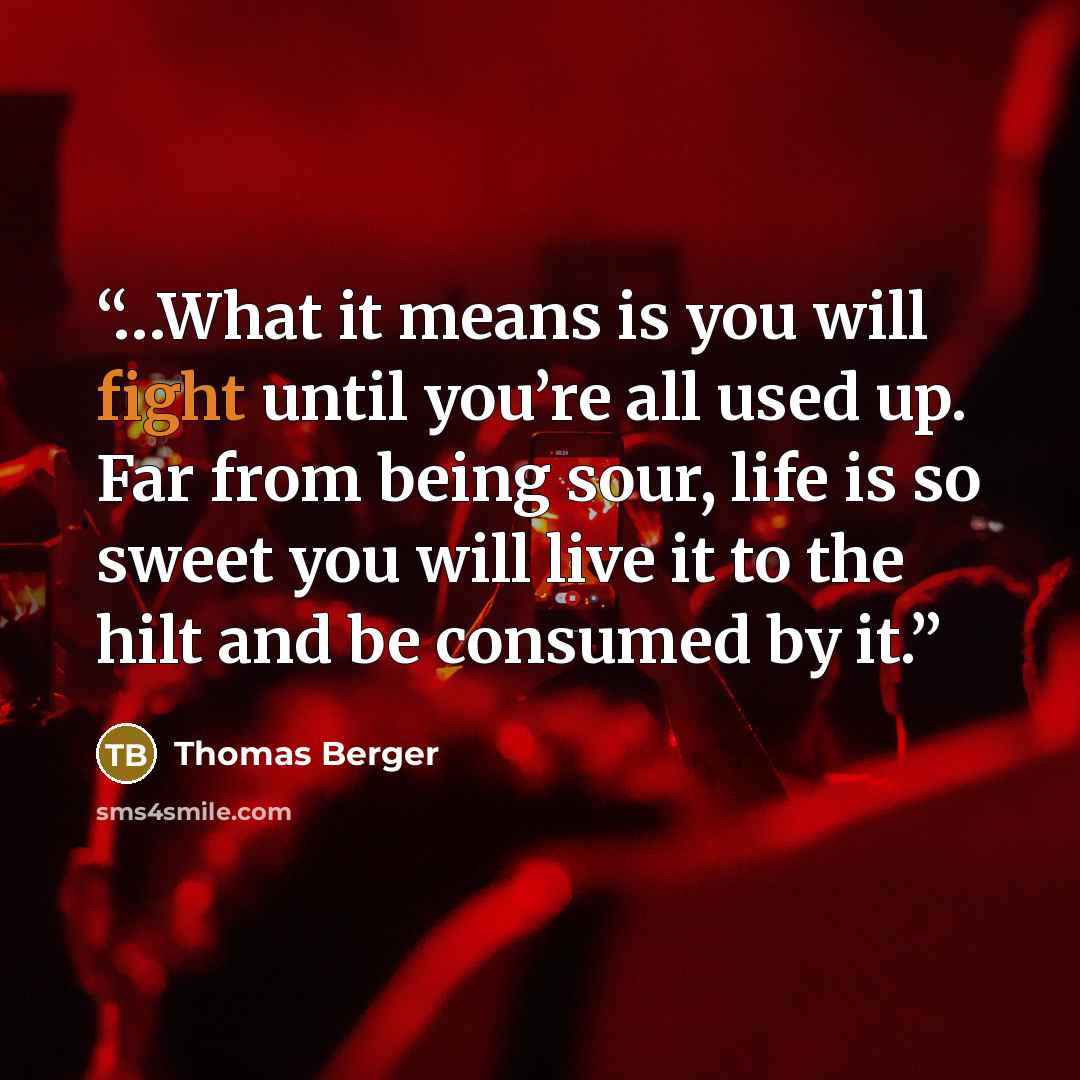 “…What it means is you will fight until you’re all used up. Far from being sour, life is so sweet you will live it to the hilt and be consumed by it.” quote by Thomas Berger