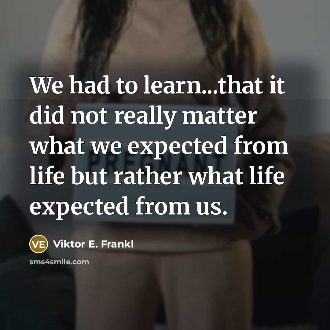 “We had to learn...that it did not really matter what we expected from life but rather what life expected from us.” quote by Viktor E. Frankl