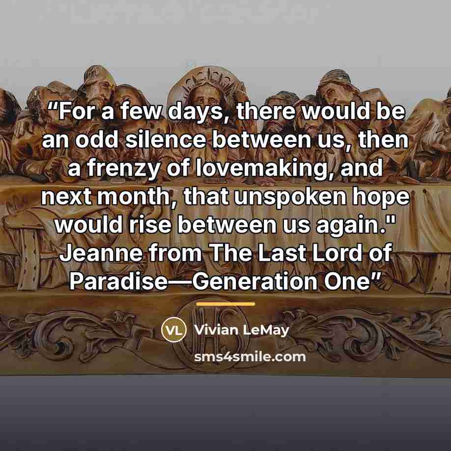 “For a few days, there would be an odd silence between us, then a frenzy of lovemaking, and next month, that unspoken hope would rise between us again." Jeanne from The Last Lord of Paradise––Generation One” quote by Vivian LeMay