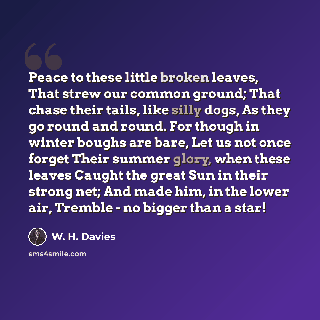 “Peace to these little broken leaves, That strew our common ground; That chase their tails, like silly dogs, As they go round and round. For though in winter boughs are bare, Let us not once forget Their summer glory, when these leaves Caught the great Sun in their strong net; And made him, in the…” quote by W. H. Davies