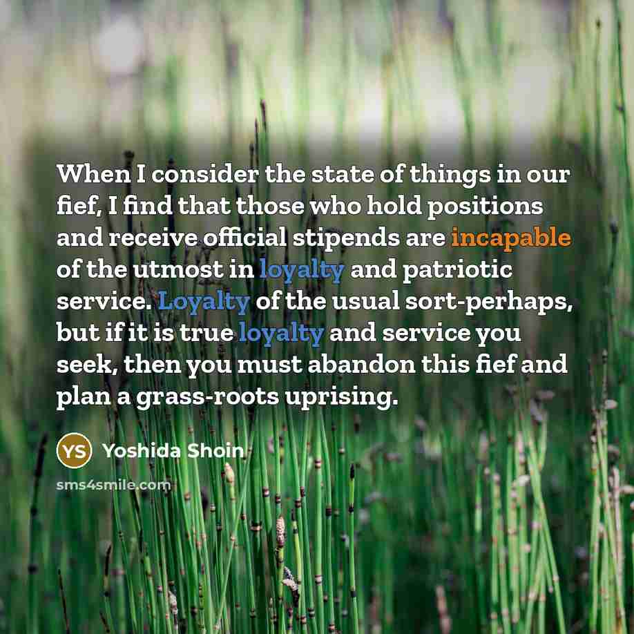 “When I consider the state of things in our fief, I find that those who hold positions and receive official stipends are incapable of the utmost in loyalty and patriotic service. Loyalty of the usual sort-perhaps, but if it is true loyalty and service you seek, then you must abandon this fief and…” quote by Yoshida Shoin