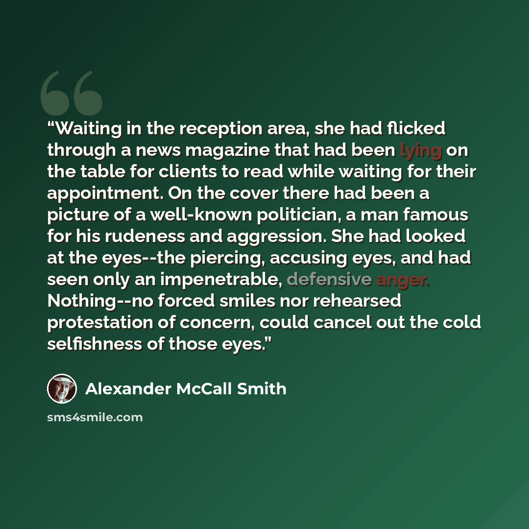 “Waiting in the reception area, she had flicked through a news magazine that had been lying on the table for clients to read while waiting for their appointment. On the cover there had been a picture of a well-known politician, a man famous for his rudeness and aggression. She had looked at the…” quote by Alexander McCall Smith
