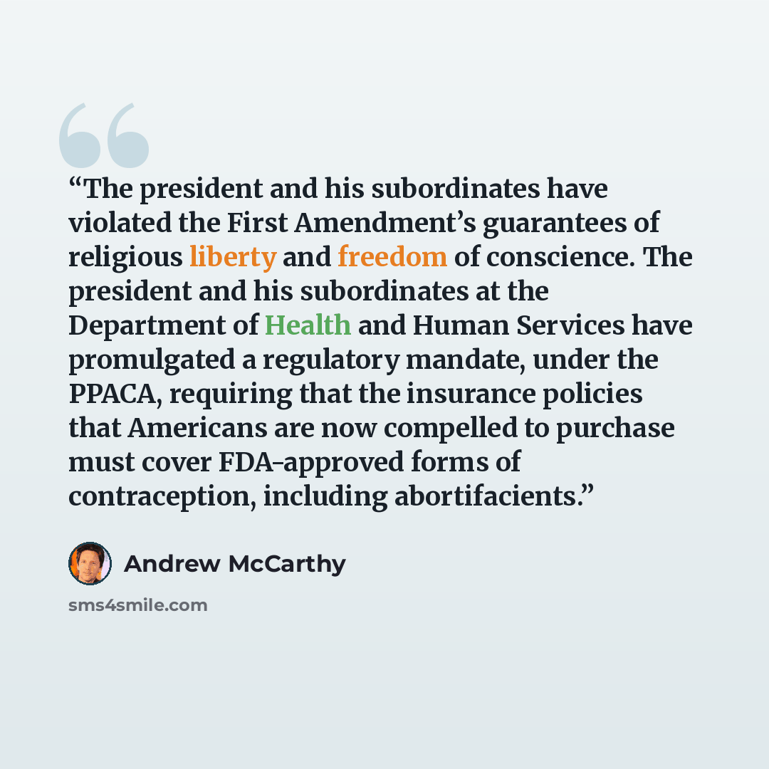 “The president and his subordinates have violated the First Amendment’s guarantees of religious liberty and freedom of conscience. The president and his subordinates at the Department of Health and Human Services have promulgated a regulatory mandate, under the PPACA, requiring that the insurance…” quote by Andrew McCarthy