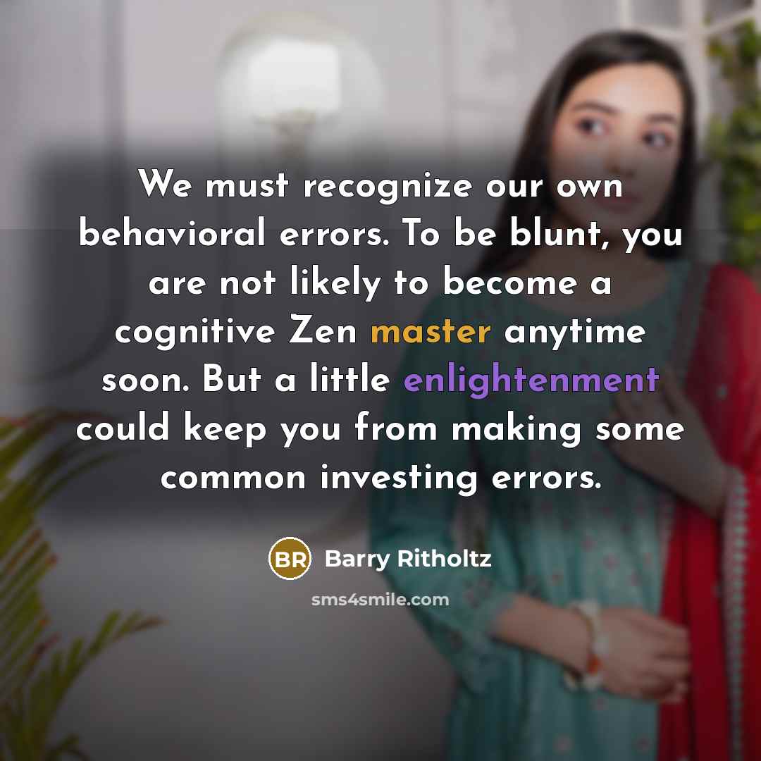 “We must recognize our own behavioral errors. To be blunt, you are not likely to become a cognitive Zen master anytime soon. But a little enlightenment could keep you from making some common investing errors.” quote by Barry Ritholtz