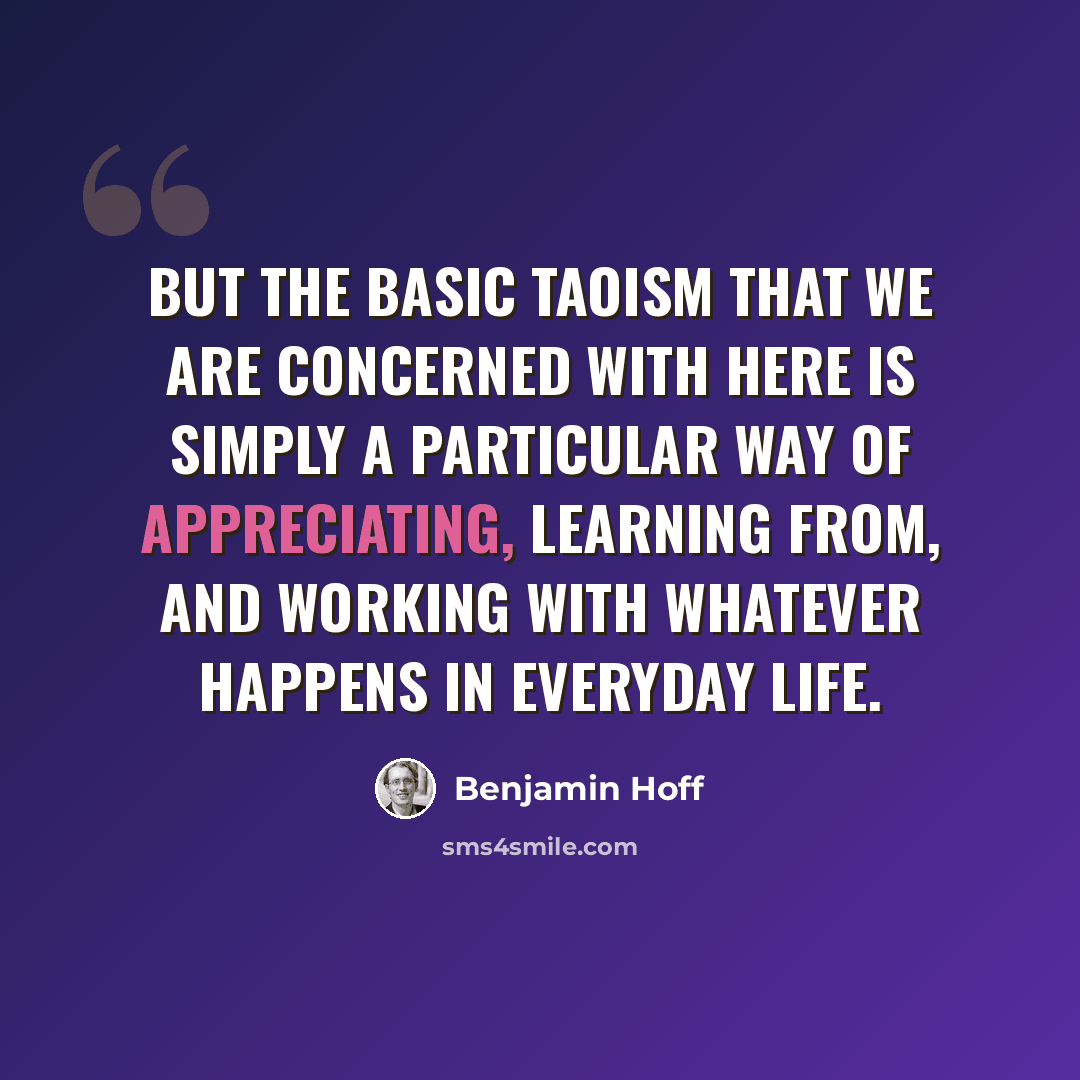 “But the basic Taoism that we are concerned with here is simply a particular way of appreciating, learning from, and working with whatever happens in everyday life.” quote by Benjamin Hoff