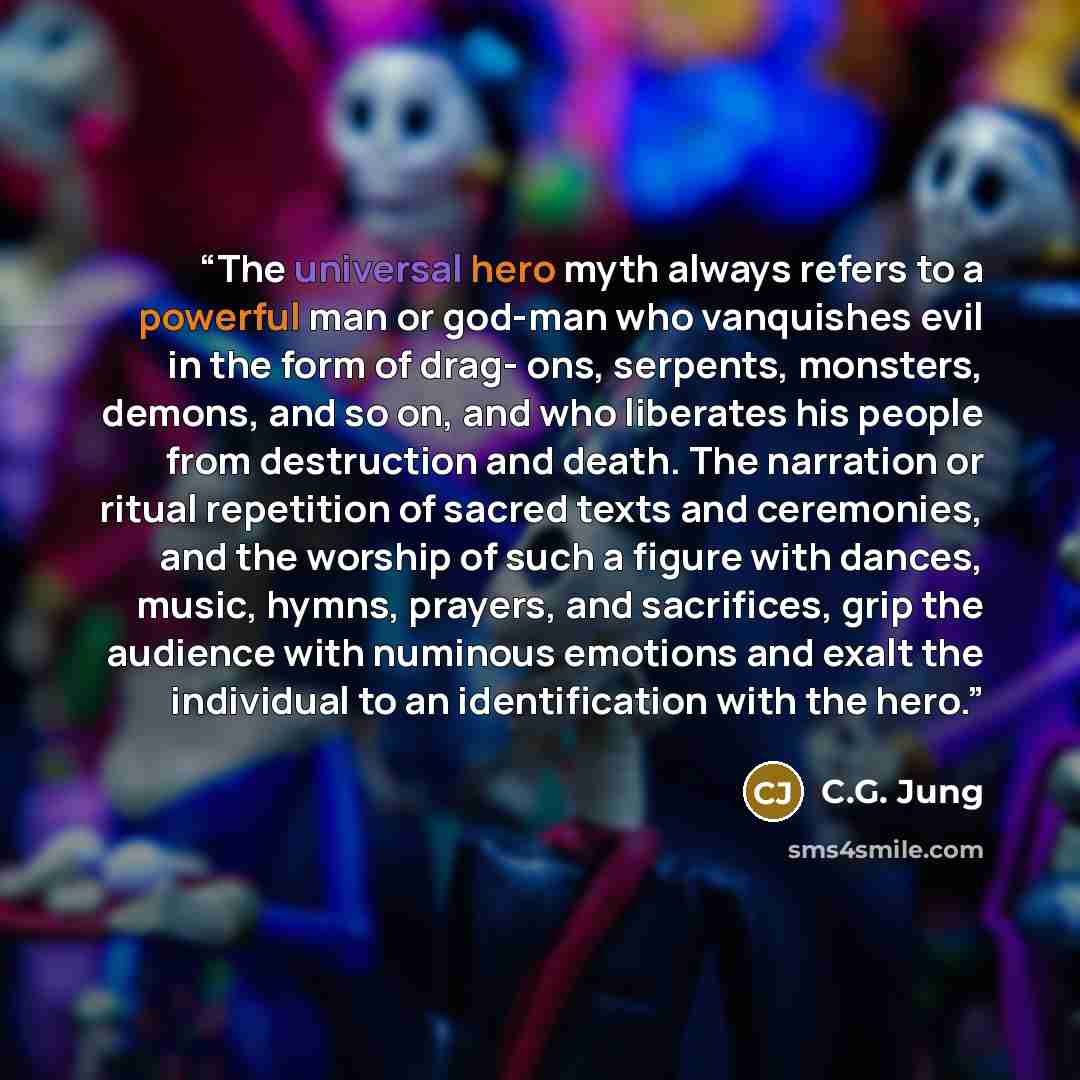 “The universal hero myth always refers to a powerful man or god-man who vanquishes evil in the form of drag- ons, serpents, monsters, demons, and so on, and who liberates his people from destruction and death. The narration or ritual repetition of sacred texts and ceremonies, and the worship of…” quote by C.G. Jung