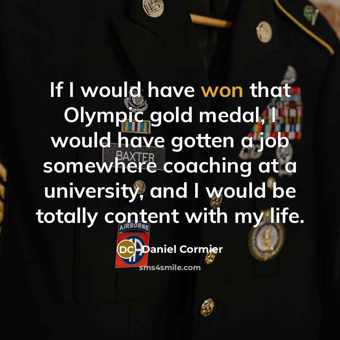 “If I would have won that Olympic gold medal, I would have gotten a job somewhere coaching at a university, and I would be totally content with my life.” quote by Daniel Cormier