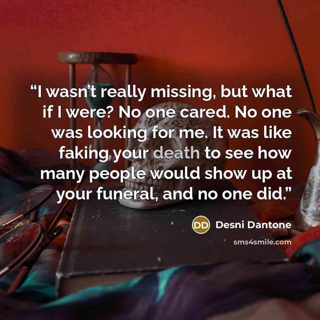 “I wasn’t really missing, but what if I were? No one cared. No one was looking for me. It was like faking your death to see how many people would show up at your funeral, and no one did.” quote by Desni Dantone