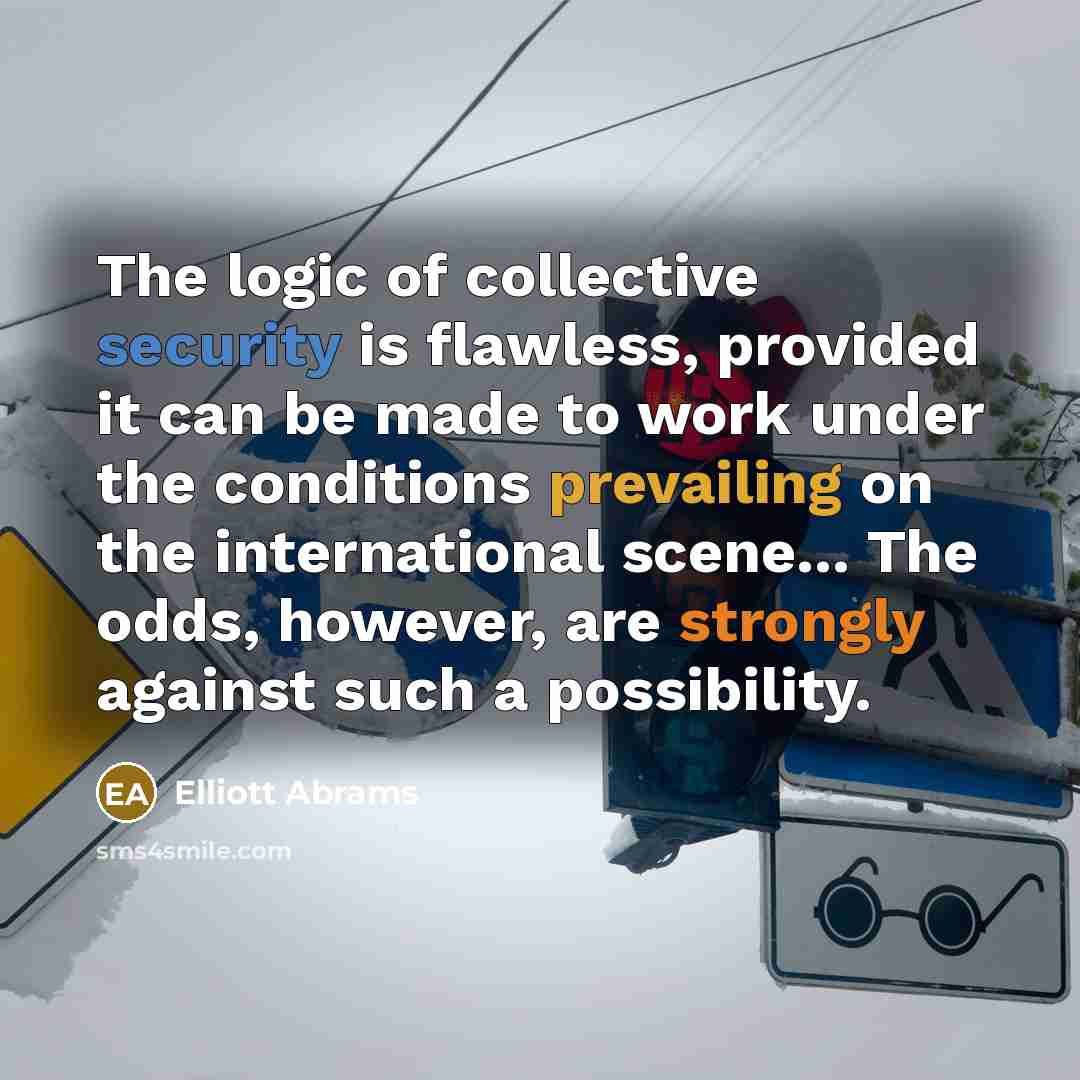 “The logic of collective security is flawless, provided it can be made to work under the conditions prevailing on the international scene... The odds, however, are strongly against such a possibility.” quote by Elliott Abrams