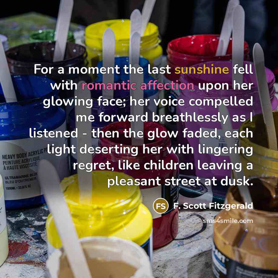 “For a moment the last sunshine fell with romantic affection upon her glowing face; her voice compelled me forward breathlessly as I listened - then the glow faded, each light deserting her with lingering regret, like children leaving a pleasant street at dusk.” quote by F. Scott Fitzgerald