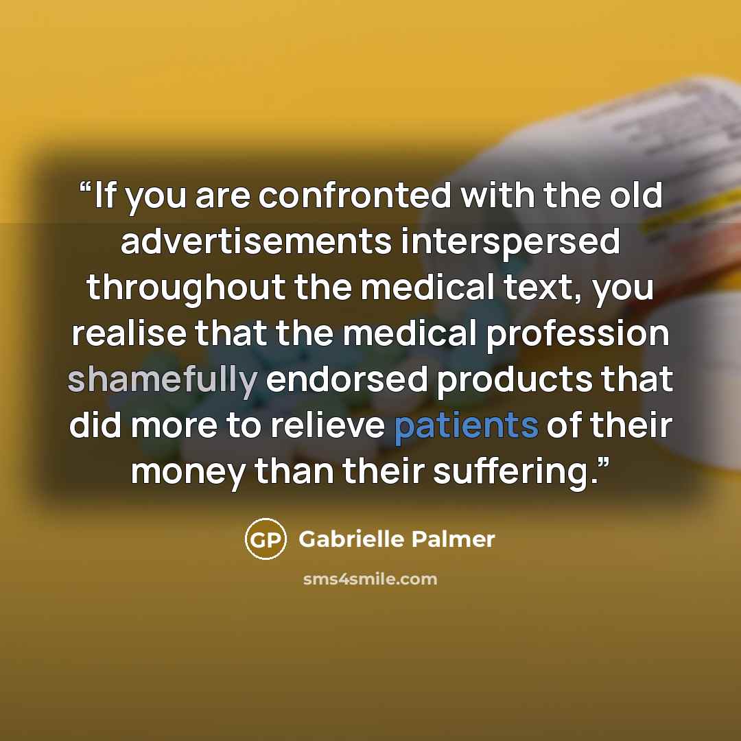 “If you are confronted with the old advertisements interspersed throughout the medical text, you realise that the medical profession shamefully endorsed products that did more to relieve patients of their money than their suffering.” quote by Gabrielle Palmer