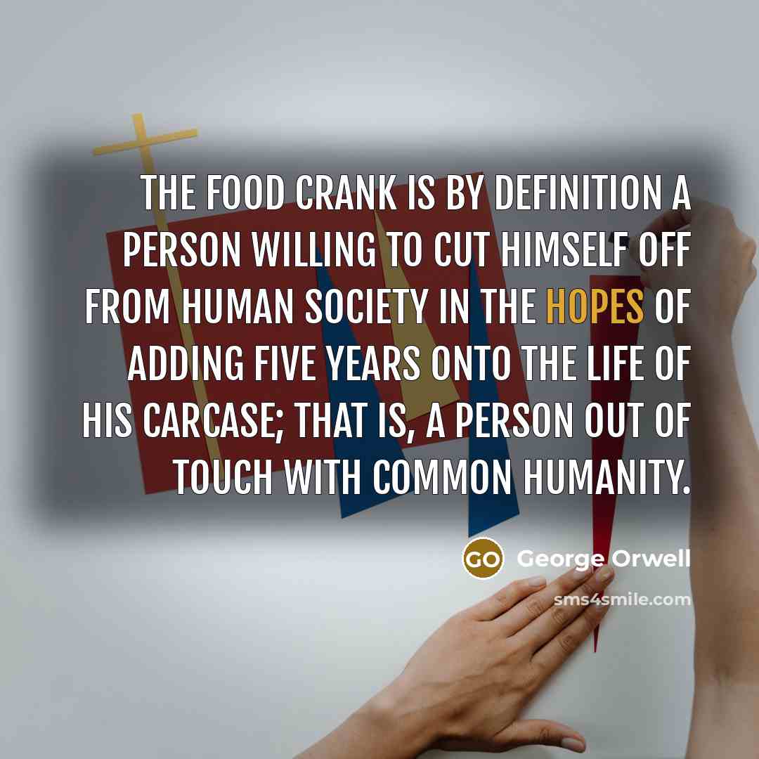 “The food crank is by definition a person willing to cut himself off from human society in the hopes of adding five years onto the life of his carcase; that is, a person out of touch with common humanity.” quote by George Orwell