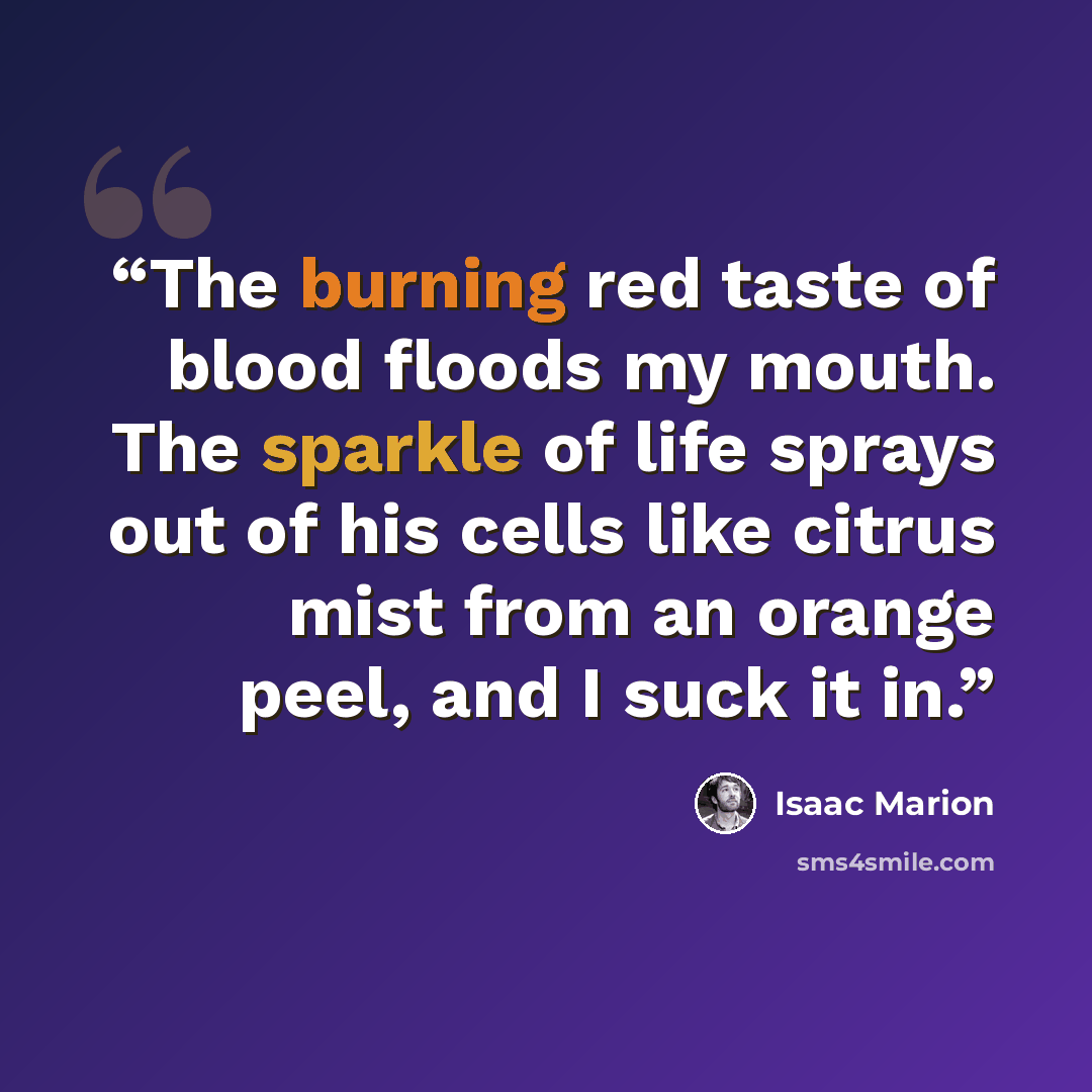 “The burning red taste of blood floods my mouth. The sparkle of life sprays out of his cells like citrus mist from an orange peel, and I suck it in.” quote by Isaac Marion