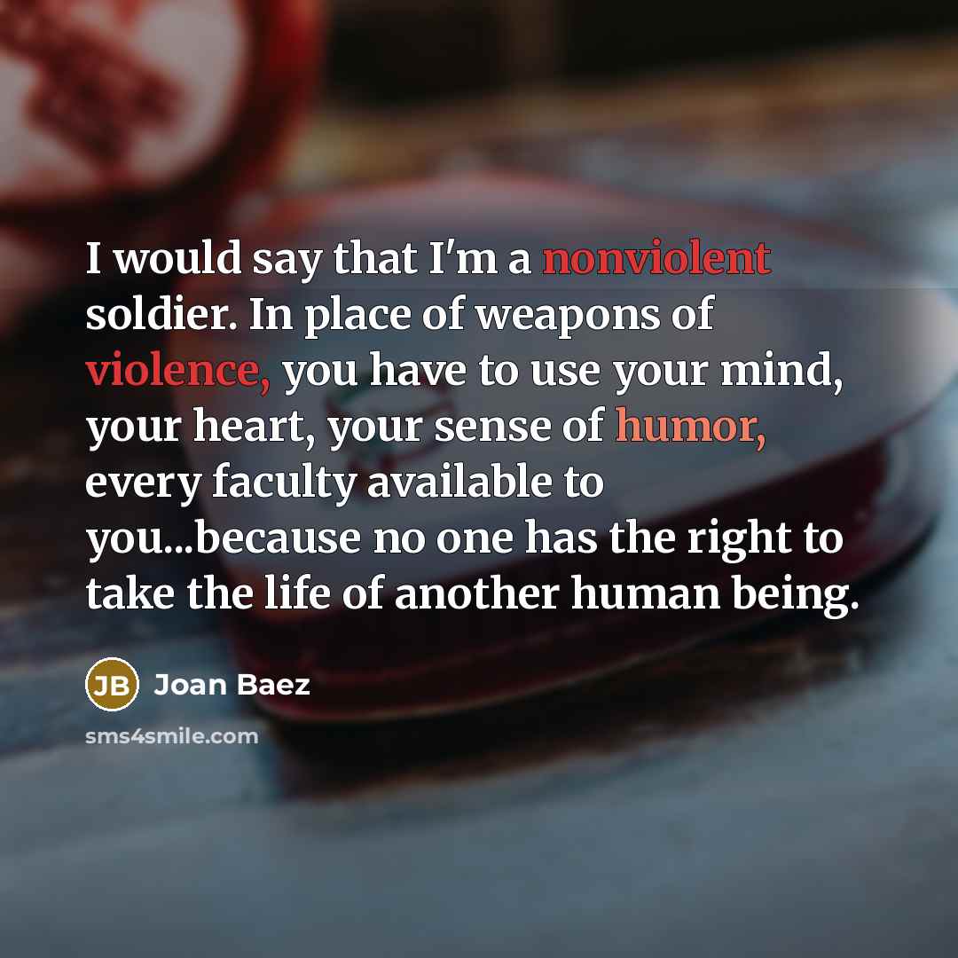 “I would say that I'm a nonviolent soldier. In place of weapons of violence, you have to use your mind, your heart, your sense of humor, every faculty available to you...because no one has the right to take the life of another human being.” quote by Joan Baez