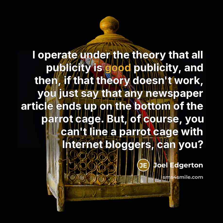 “I operate under the theory that all publicity is good publicity, and then, if that theory doesn't work, you just say that any newspaper article ends up on the bottom of the parrot cage. But, of course, you can't line a parrot cage with Internet bloggers, can you?” quote by Joel Edgerton