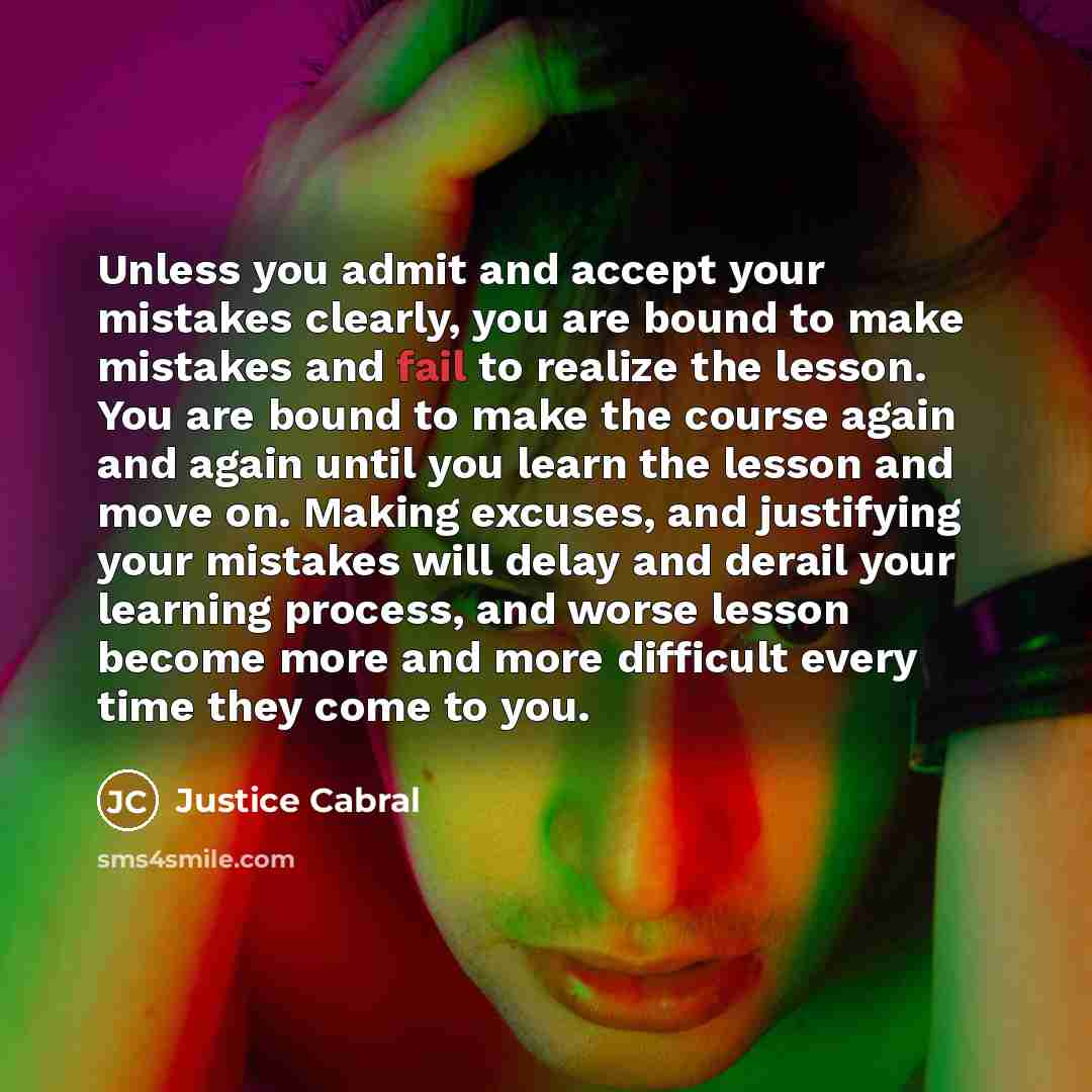 “Unless you admit and accept your mistakes clearly, you are bound to make mistakes and fail to realize the lesson. You are bound to make the course again and again until you learn the lesson and move on. Making excuses, and justifying your mistakes will delay and derail your learning process, and…” quote by Justice Cabral