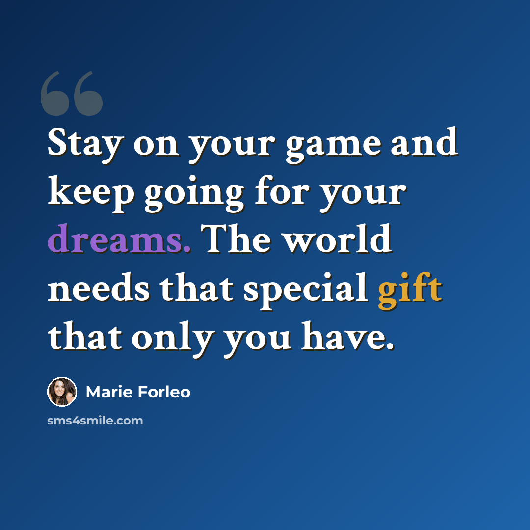 “Stay on your game and keep going for your dreams. The world needs that special gift that only you have.” quote by Marie Forleo