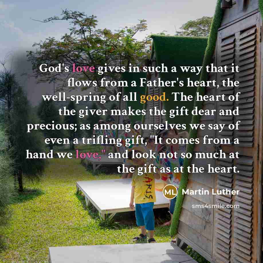 “God's love gives in such a way that it flows from a Father's heart, the well-spring of all good. The heart of the giver makes the gift dear and precious; as among ourselves we say of even a trifling gift, "It comes from a hand we love," and look not so much at the gift as at the heart.” quote by Martin Luther