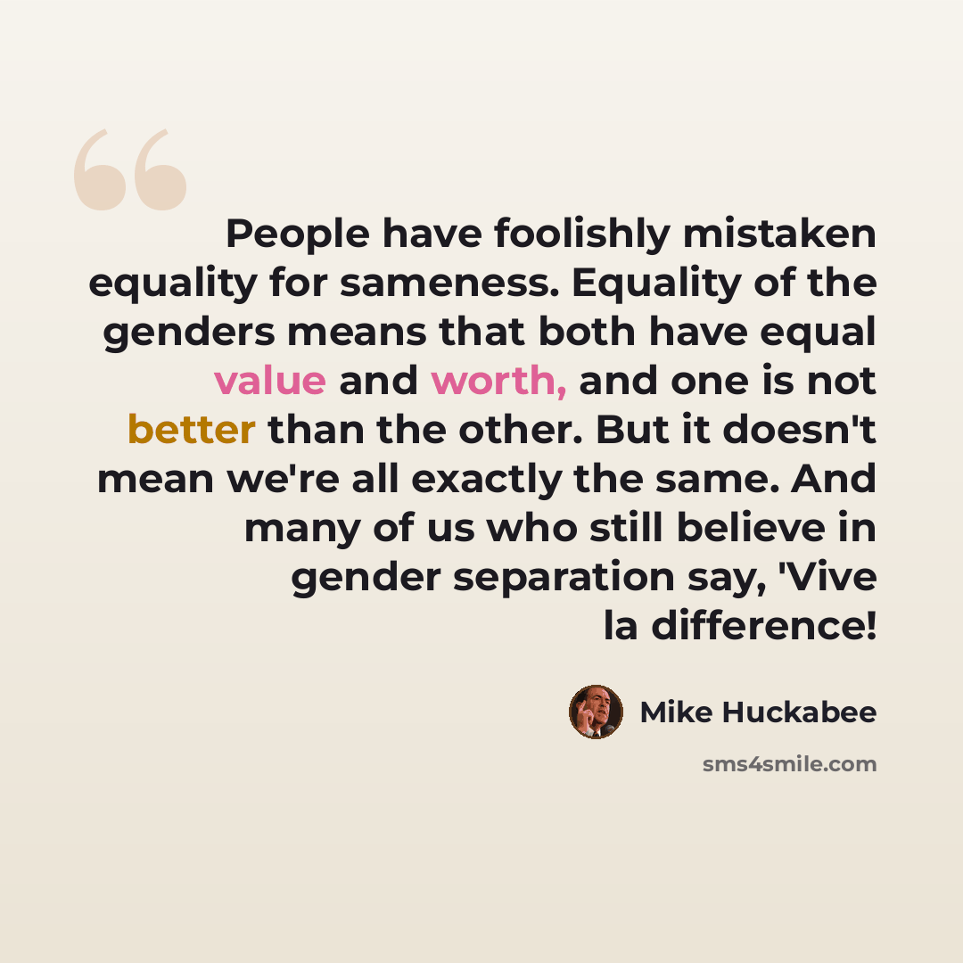 “People have foolishly mistaken equality for sameness. Equality of the genders means that both have equal value and worth, and one is not better than the other. But it doesn't mean we're all exactly the same. And many of us who still believe in gender separation say, 'Vive la difference!” quote by Mike Huckabee