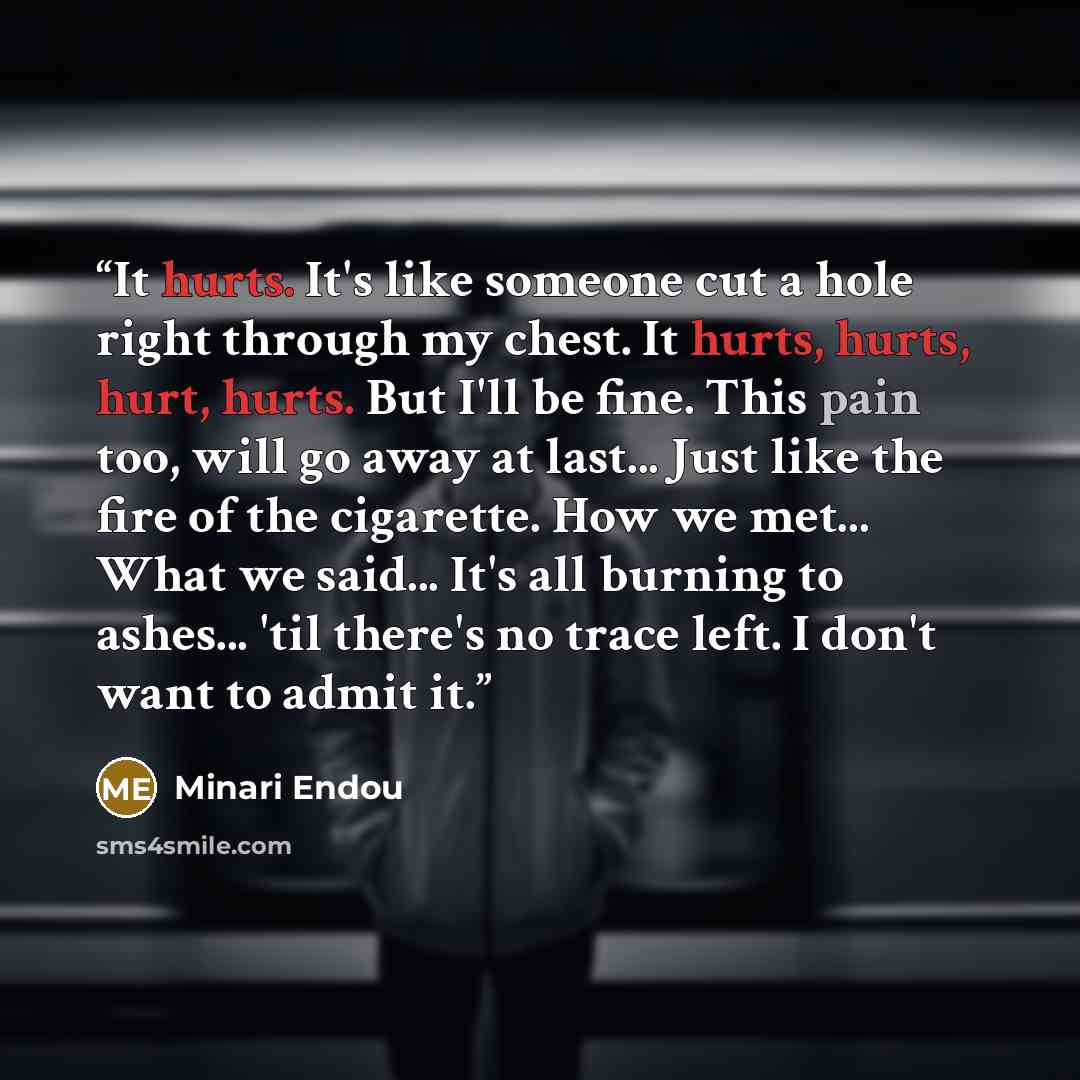 “It hurts. It's like someone cut a hole right through my chest. It hurts, hurts, hurt, hurts. But I'll be fine. This pain too, will go away at last... Just like the fire of the cigarette. How we met... What we said... It's all burning to ashes... 'til there's no trace left. I don't want to admit it.” quote by Minari Endou