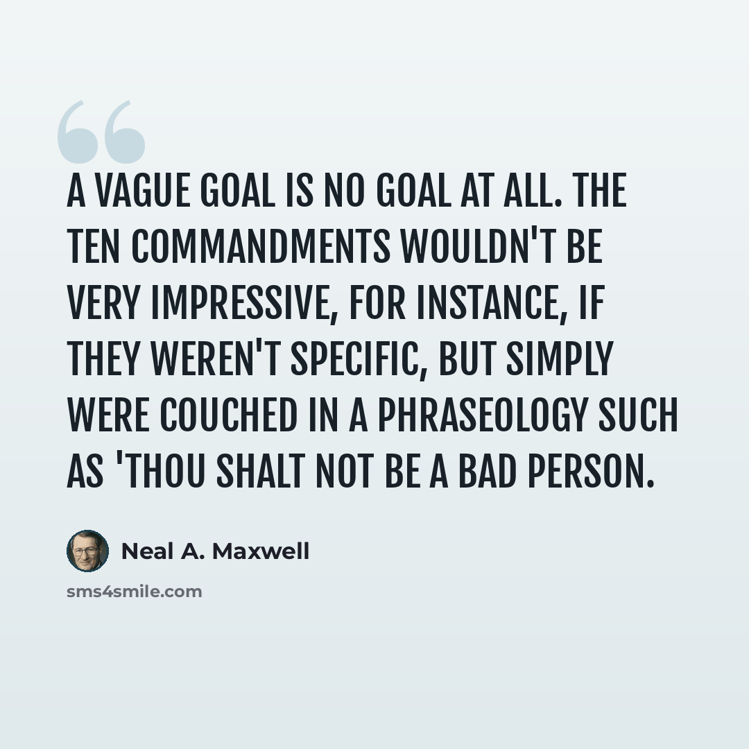 “A vague goal is no goal at all. The Ten Commandments wouldn't be very impressive, for instance, if they weren't specific, but simply were couched in a phraseology such as 'thou shalt not be a bad person.” quote by Neal A. Maxwell