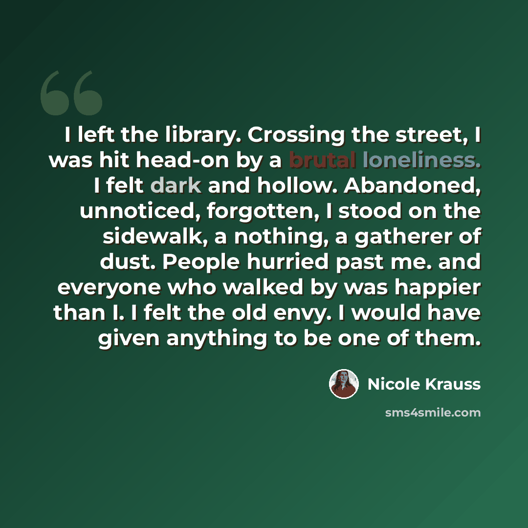“I left the library. Crossing the street, I was hit head-on by a brutal loneliness. I felt dark and hollow. Abandoned, unnoticed, forgotten, I stood on the sidewalk, a nothing, a gatherer of dust. People hurried past me. and everyone who walked by was happier than I. I felt the old envy. I would…” quote by Nicole Krauss