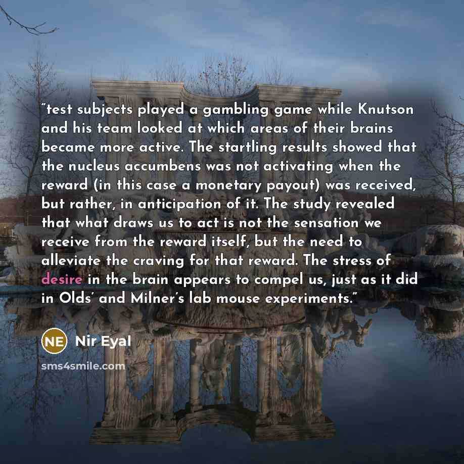 “test subjects played a gambling game while Knutson and his team looked at which areas of their brains became more active. The startling results showed that the nucleus accumbens was not activating when the reward (in this case a monetary payout) was received, but rather, in anticipation of it. The…” quote by Nir Eyal