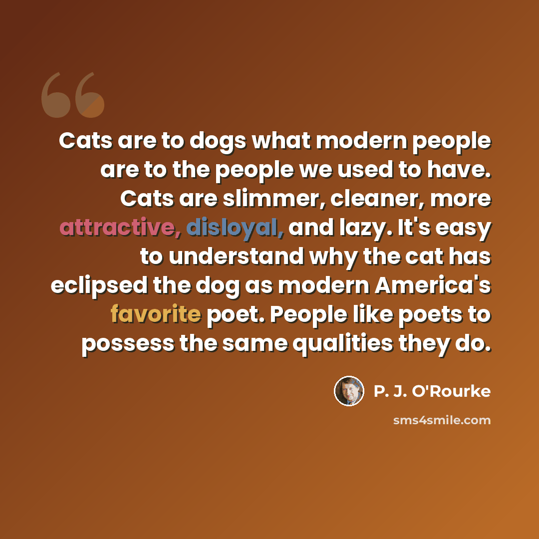“Cats are to dogs what modern people are to the people we used to have. Cats are slimmer, cleaner, more attractive, disloyal, and lazy. It's easy to understand why the cat has eclipsed the dog as modern America's favorite poet. People like poets to possess the same qualities they do.” quote by P. J. O'Rourke